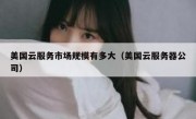 美国云服务市场规模有多大（美国云服务器公司）