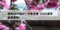 派币2025估计一个多少钱（2025派币能变现吗）