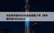 抖音海外版tiktok卖给美国了吗（海外版抖音tiktokios）
