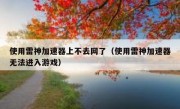 使用雷神加速器上不去网了（使用雷神加速器无法进入游戏）