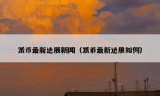 派币最新进展新闻（派币最新进展如何）