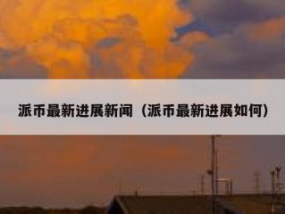 派币最新进展新闻（派币最新进展如何）