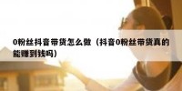 0粉丝抖音带货怎么做（抖音0粉丝带货真的能赚到钱吗）