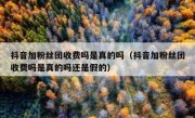 抖音加粉丝团收费吗是真的吗（抖音加粉丝团收费吗是真的吗还是假的）