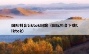 国际抖音tiktok网站（国际抖音下载tiktok）