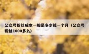 公众号粉丝成本一般是多少钱一个月（公众号粉丝1000多么）
