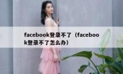 facebook登录不了（facebook登录不了怎么办）