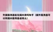 外国服务器能在国内用吗知乎（国外服务器可以和国内服务器通用么）