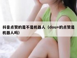 抖音点赞的是不是机器人（dou+的点赞是机器人吗）