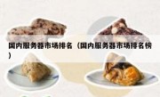 国内服务器市场排名（国内服务器市场排名榜）