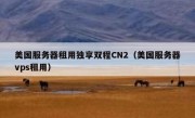 美国服务器租用独享双程CN2（美国服务器vps租用）