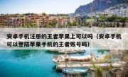安卓手机注册的王者苹果上可以吗（安卓手机可以登陆苹果手机的王者账号吗）