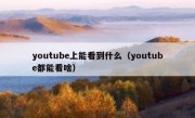 youtube上能看到什么（youtube都能看啥）