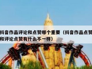 抖音作品评论和点赞哪个重要(抖音作品点赞和评论点赞有什么不一样)