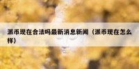 派币现在合法吗最新消息新闻（派币现在怎么样）