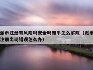 派币注册有风险吗安全吗知乎怎么解除（派币注册出现错误怎么办）