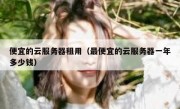便宜的云服务器租用（最便宜的云服务器一年多少钱）