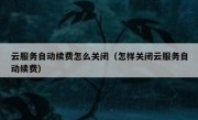 云服务自动续费怎么关闭（怎样关闭云服务自动续费）