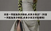 抖音一天能加多少粉丝,点多少关注?（抖音一天能加多少粉丝,点多少关注才能赚钱）