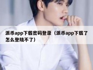 派币app下载密码登录（派币app下载了怎么登陆不了）