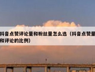 抖音点赞评论量和粉丝量怎么选（抖音点赞量和评论的比例）