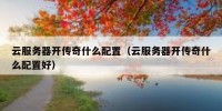 云服务器开传奇什么配置（云服务器开传奇什么配置好）