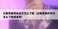 云服务器网站日志怎么下载（云服务器的文件怎么下载到本地）