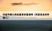 抖音外国人粉丝最多的是谁呀（抖音出名的外国人）