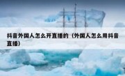 抖音外国人怎么开直播的（外国人怎么用抖音直播）