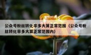 公众号粉丝转化率多大算正常范围（公众号粉丝转化率多大算正常范围内）