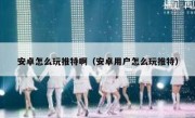 安卓怎么玩推特啊（安卓用户怎么玩推特）