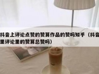 抖音上评论点赞的赞算作品的赞吗知乎（抖音里评论里的赞算总赞吗）
