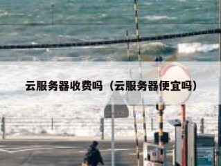 云服务器收费吗（云服务器便宜吗）