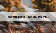 派币现在能卖吗（派币可以交易了吗）