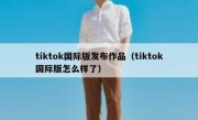 tiktok国际版发布作品（tiktok国际版怎么样了）