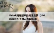 tiktok国际版不能关注点赞（tiktok关注不了别人怎么解决）