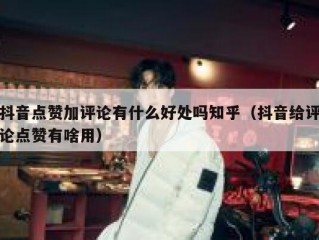 抖音点赞加评论有什么好处吗知乎(抖音给评论点赞有啥用)