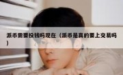 派币需要投钱吗现在（派币是真的要上交易吗）