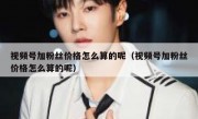 视频号加粉丝价格怎么算的呢（视频号加粉丝价格怎么算的呢）
