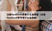 注册facebook需要什么加速器（注册facebook账号用什么加速器）