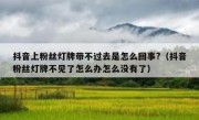 抖音上粉丝灯牌带不过去是怎么回事?（抖音粉丝灯牌不见了怎么办怎么没有了）