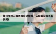 如何关掉云服务器自动续费（云服务设置怎么关闭）