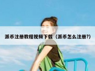 派币注册教程视频下载（派币怎么注册?）