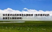 快手里评论的表情怎么删除掉（快手里评论的表情怎么删除掉啊）