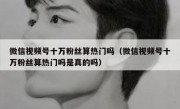 微信视频号十万粉丝算热门吗（微信视频号十万粉丝算热门吗是真的吗）