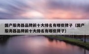 国产服务器品牌前十大排名有哪些牌子（国产服务器品牌前十大排名有哪些牌子）