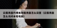 云服务器代理本地服务器怎么设置（云服务器怎么访问本地电脑）
