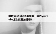 国内youtube怎么能看（国内youtube怎么能看加速器）