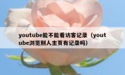 youtube能不能看访客记录（youtube浏览别人主页有记录吗）