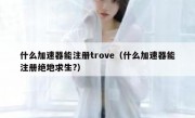 什么加速器能注册trove（什么加速器能注册绝地求生?）